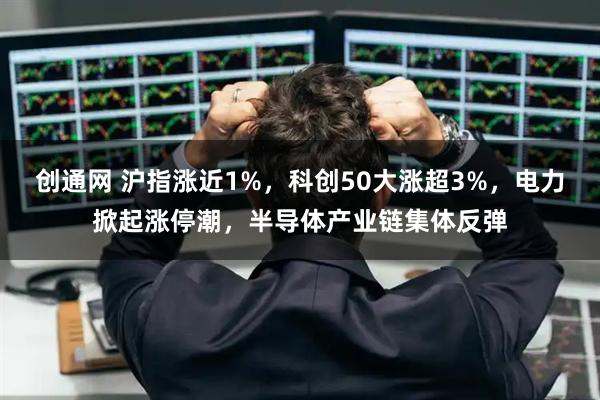 创通网 沪指涨近1%，科创50大涨超3%，电力掀起涨停潮，半导体产业链集体反弹
