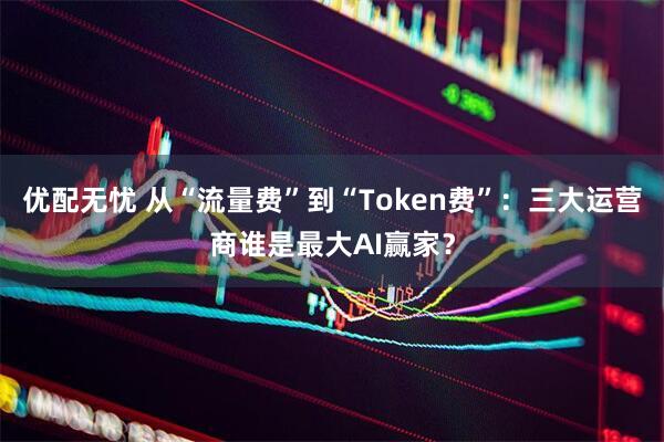 优配无忧 从“流量费”到“Token费”：三大运营商谁是最大AI赢家？