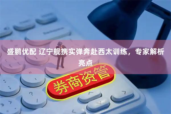 盛鹏优配 辽宁舰携实弹奔赴西太训练，专家解析亮点