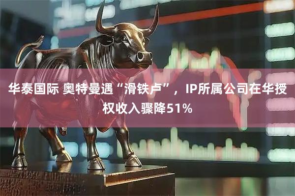 华泰国际 奥特曼遇“滑铁卢”，IP所属公司在华授权收入骤降51%