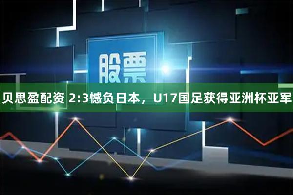 贝思盈配资 2:3憾负日本，U17国足获得亚洲杯亚军