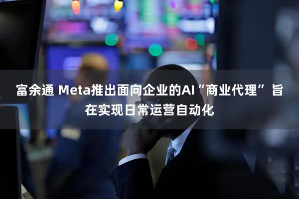 富余通 Meta推出面向企业的AI“商业代理” 旨在实现日常运营自动化