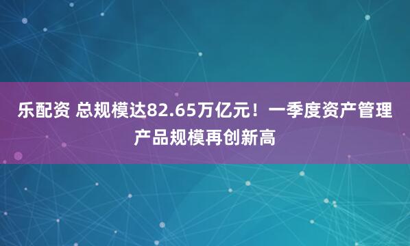 乐配资 总规模达82.65万亿元！一季度资产管理产品规模再创新高