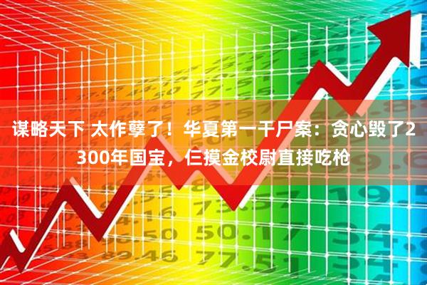谋略天下 太作孽了！华夏第一干尸案：贪心毁了2300年国宝，仨摸金校尉直接吃枪