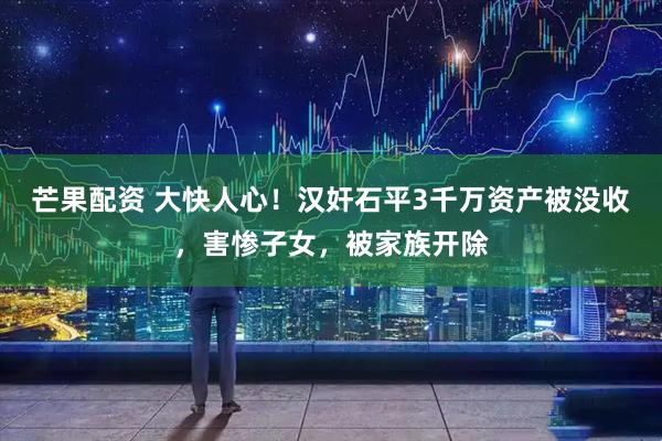 芒果配资 大快人心！汉奸石平3千万资产被没收，害惨子女，被家族开除