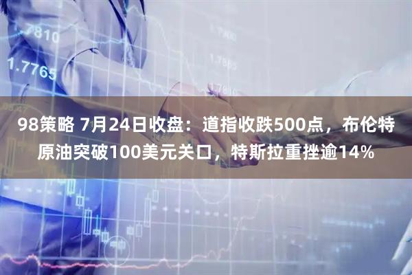 98策略 7月24日收盘：道指收跌500点，布伦特原油突破100美元关口，特斯拉重挫逾14%