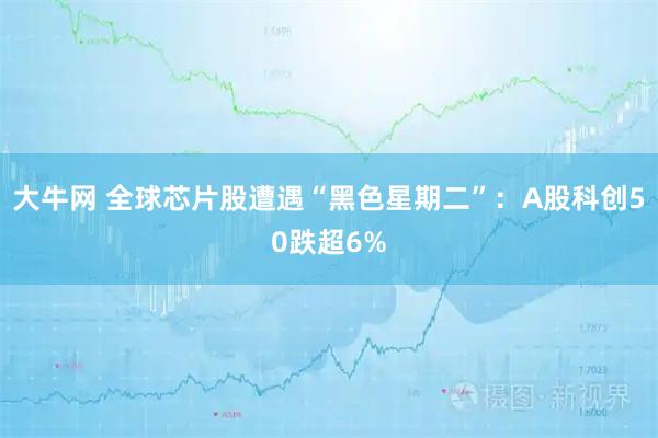 大牛网 全球芯片股遭遇“黑色星期二”：A股科创50跌超6%